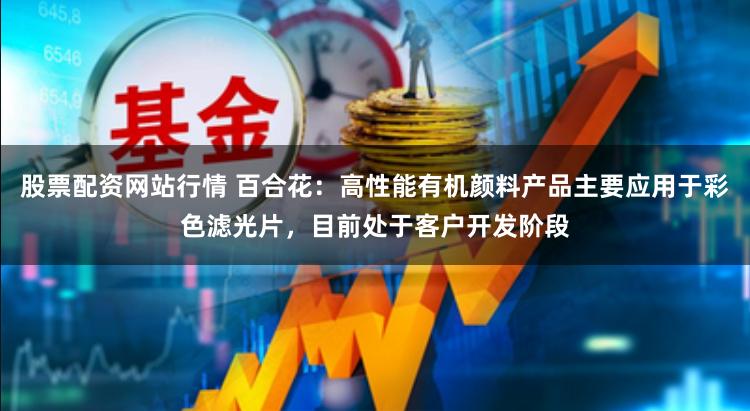 股票配资网站行情 百合花：高性能有机颜料产品主要应用于彩色滤光片，目前处于客户开发阶段