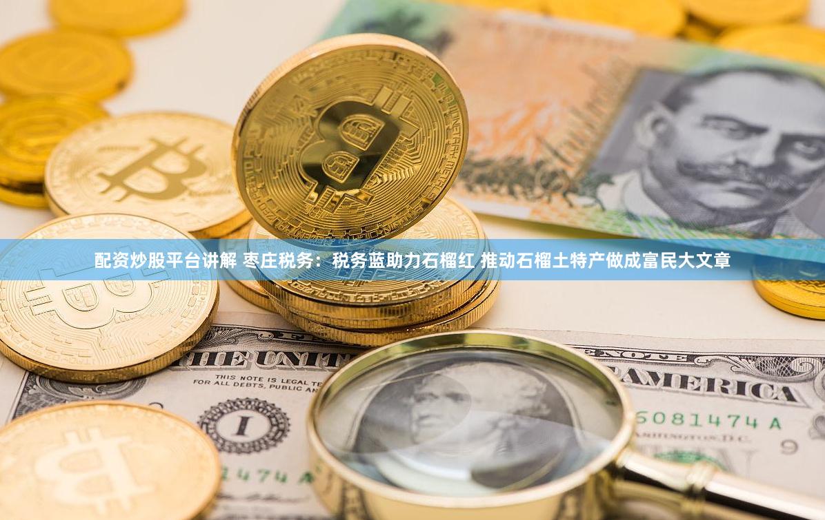 配资炒股平台讲解 枣庄税务：税务蓝助力石榴红 推动石榴土特产做成富民大文章