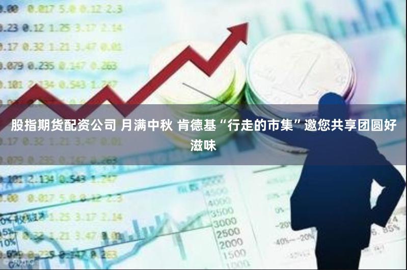 股指期货配资公司 月满中秋 肯德基“行走的市集”邀您共享团圆好滋味