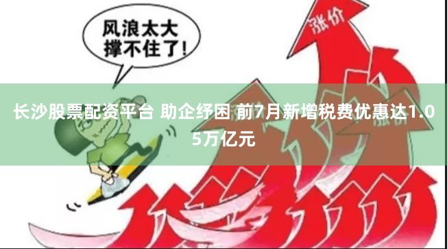 长沙股票配资平台 助企纾困 前7月新增税费优惠达1.05万亿元