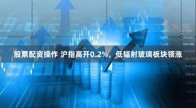 股票配资操作 沪指高开0.2%，低辐射玻璃板块领涨