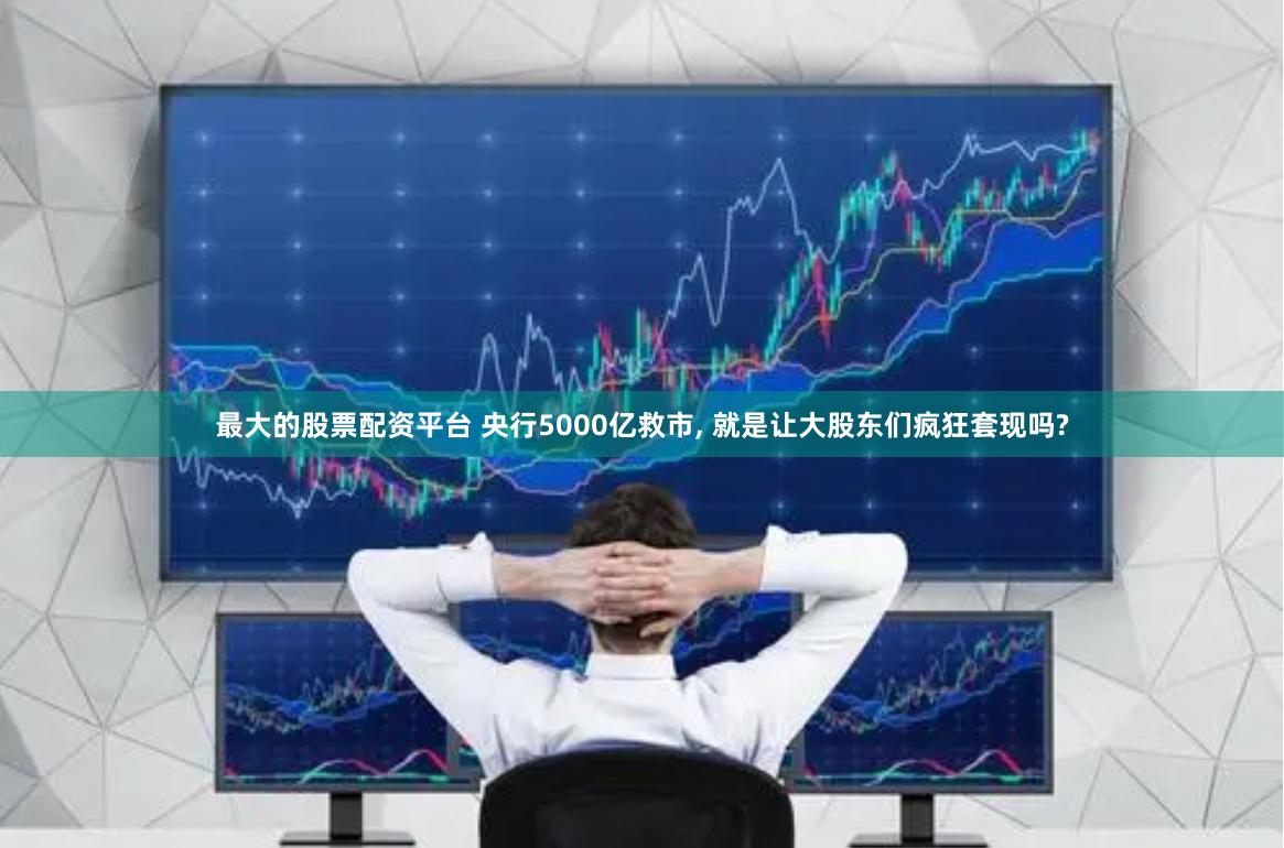 最大的股票配资平台 央行5000亿救市, 就是让大股东们疯狂套现吗?