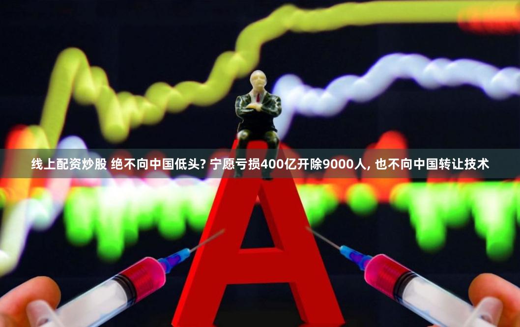 线上配资炒股 绝不向中国低头? 宁愿亏损400亿开除9000人, 也不向中国转让技术