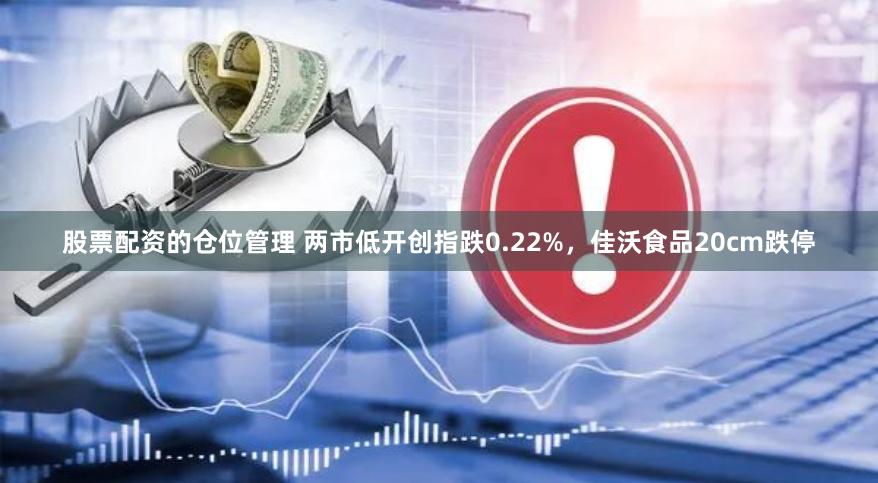股票配资的仓位管理 两市低开创指跌0.22%，佳沃食品20cm跌停