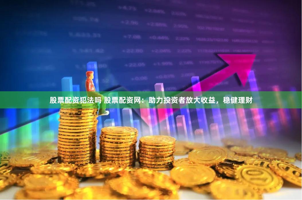 股票配资犯法吗 股票配资网：助力投资者放大收益，稳健理财