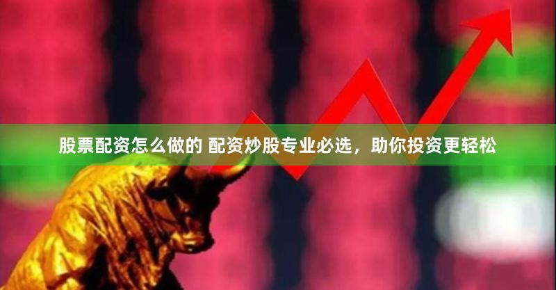 股票配资怎么做的 配资炒股专业必选，助你投资更轻松