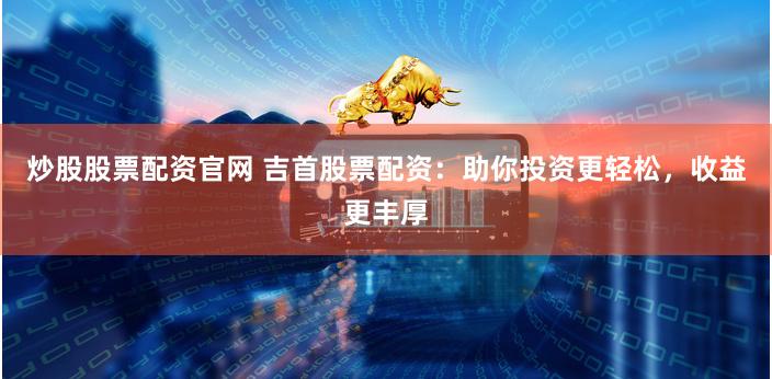 炒股股票配资官网 吉首股票配资：助你投资更轻松，收益更丰厚