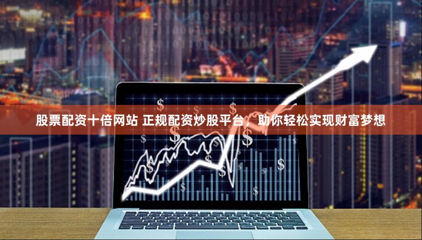 股票配资十倍网站 正规配资炒股平台，助你轻松实现财富梦想