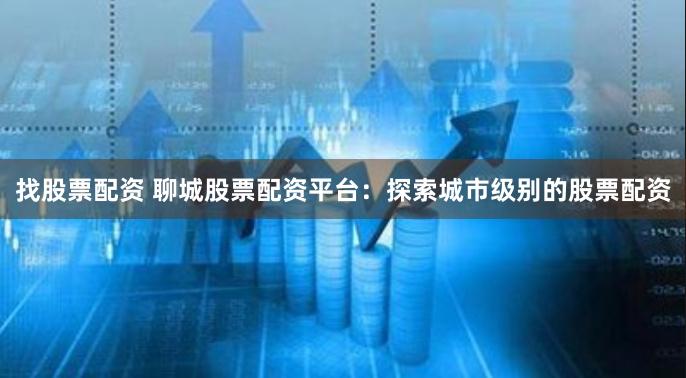 找股票配资 聊城股票配资平台：探索城市级别的股票配资