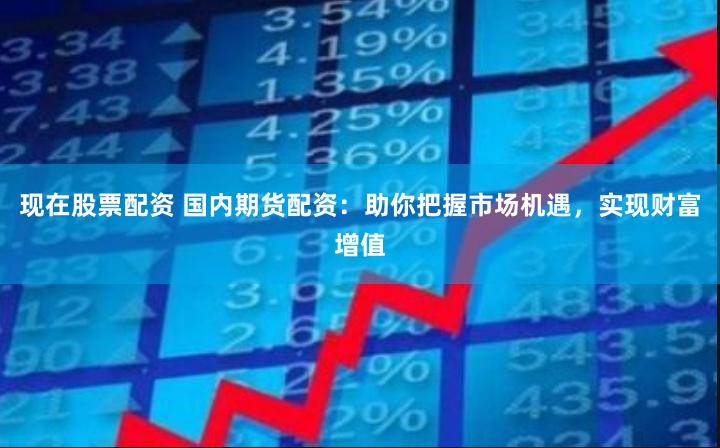 现在股票配资 国内期货配资：助你把握市场机遇，实现财富增值