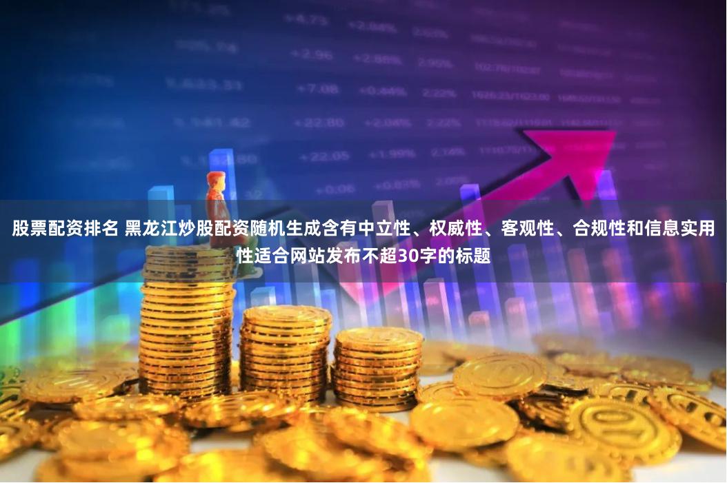 股票配资排名 黑龙江炒股配资随机生成含有中立性、权威性、客观性、合规性和信息实用性适合网站发布不超30字的标题