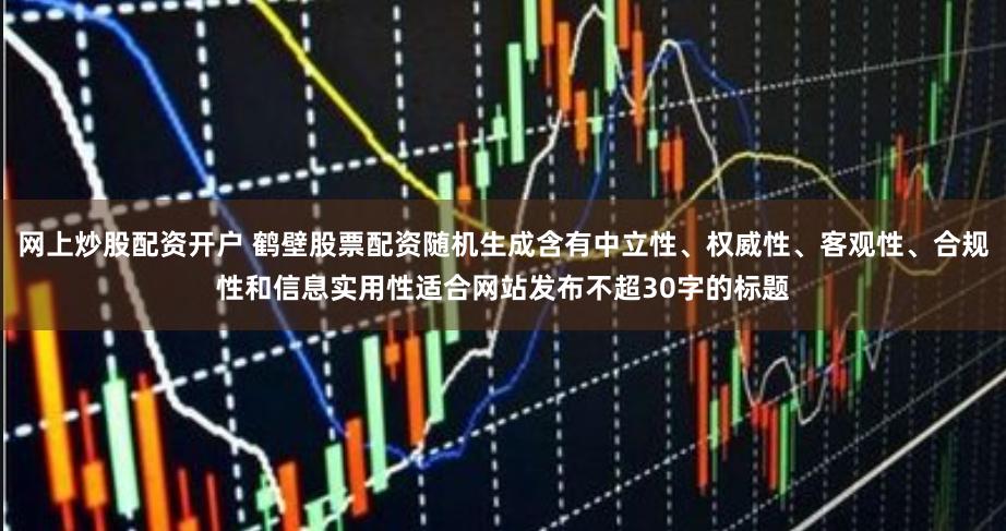 网上炒股配资开户 鹤壁股票配资随机生成含有中立性、权威性、客观性、合规性和信息实用性适合网站发布不超30字的标题