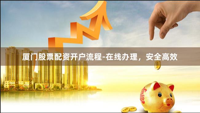 厦门股票配资开户流程-在线办理，安全高效